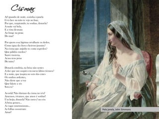 Ai! quando de noite, sozinha à janela
Co'a face na mão te vejo ao luar,
Por que, suspirando, tu sonhas, donzela?
A noite vai bela,
E a vista desmaia
Ao longe na praia
Do mar!
Por quem essa lágrima orvalha-te os dedos,
Como água da chuva cheiroso jasmim?
Na cisma que anjinho te conta segredos?
Que pálidos medos?
Suave morena,
Acaso tens pena
De mim?
Donzela sombria, na brisa não sentes
A dor que um suspiro em meus lábios tremeu?
E a noite, que inspira no seio dos entes
Os sonhos ardentes,
Não diz-te que a voz
Que fala-te a sós
Sou eu?
Acorda! Não durmas da cisma no véu!
Amemos, vivamos, que amor é sonhar!
Um beijo, donzela! Não ouves? no céu
A brisa gemeu...
As vagas murmuraram...
As folhas sussurram:
Amar!
Cismar
Pela janela, John Simmons
 