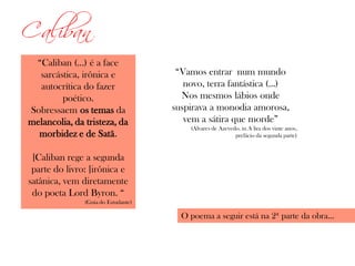 Caliban
“Caliban (...) é a face
sarcástica, irônica e
autocrítica do fazer
poético.
Sobressaem os temas da
melancolia, da tristeza, da
morbidez e de Satã.
[Caliban rege a segunda
parte do livro: ]irônica e
satânica, vem diretamente
do poeta Lord Byron. “
(Guia do Estudante)
“Vamos entrar num mundo
novo, terra fantástica (...)
Nos mesmos lábios onde
suspirava a monodia amorosa,
vem a sátira que morde”
(Álvares de Azevedo. in A lira dos vinte anos,
prefácio da segunda parte)
O poema a seguir está na 2ª parte da obra...
 