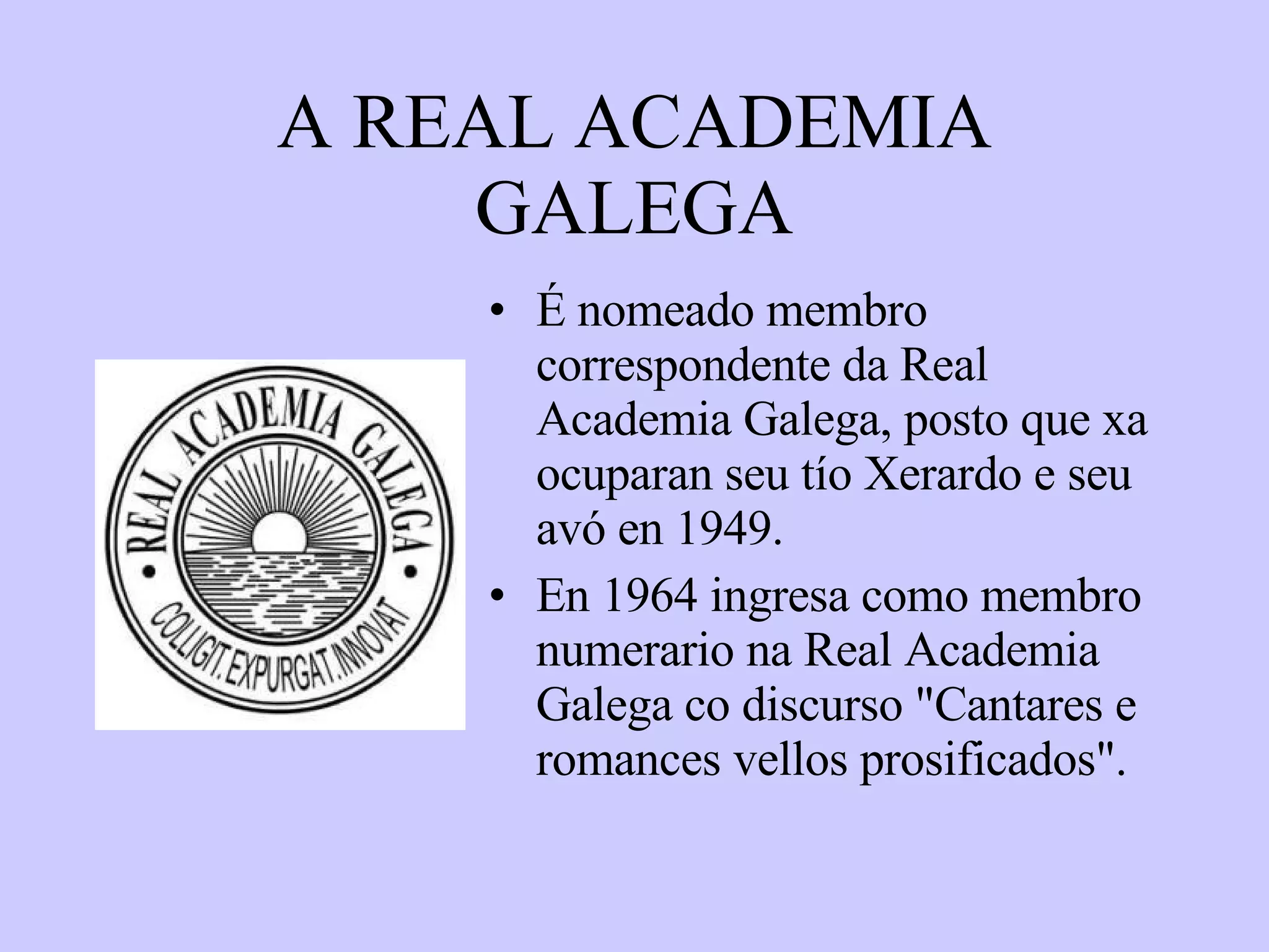 A REAL ACADEMIA GALEGA É nomeado membro correspondente da Real Academia Galega, posto que xa ocuparan seu tío Xerardo e seu avó en 1949. En 1964 ingresa como membro numerario na Real Academia Galega co discurso "Cantares e romances vellos prosificados".  