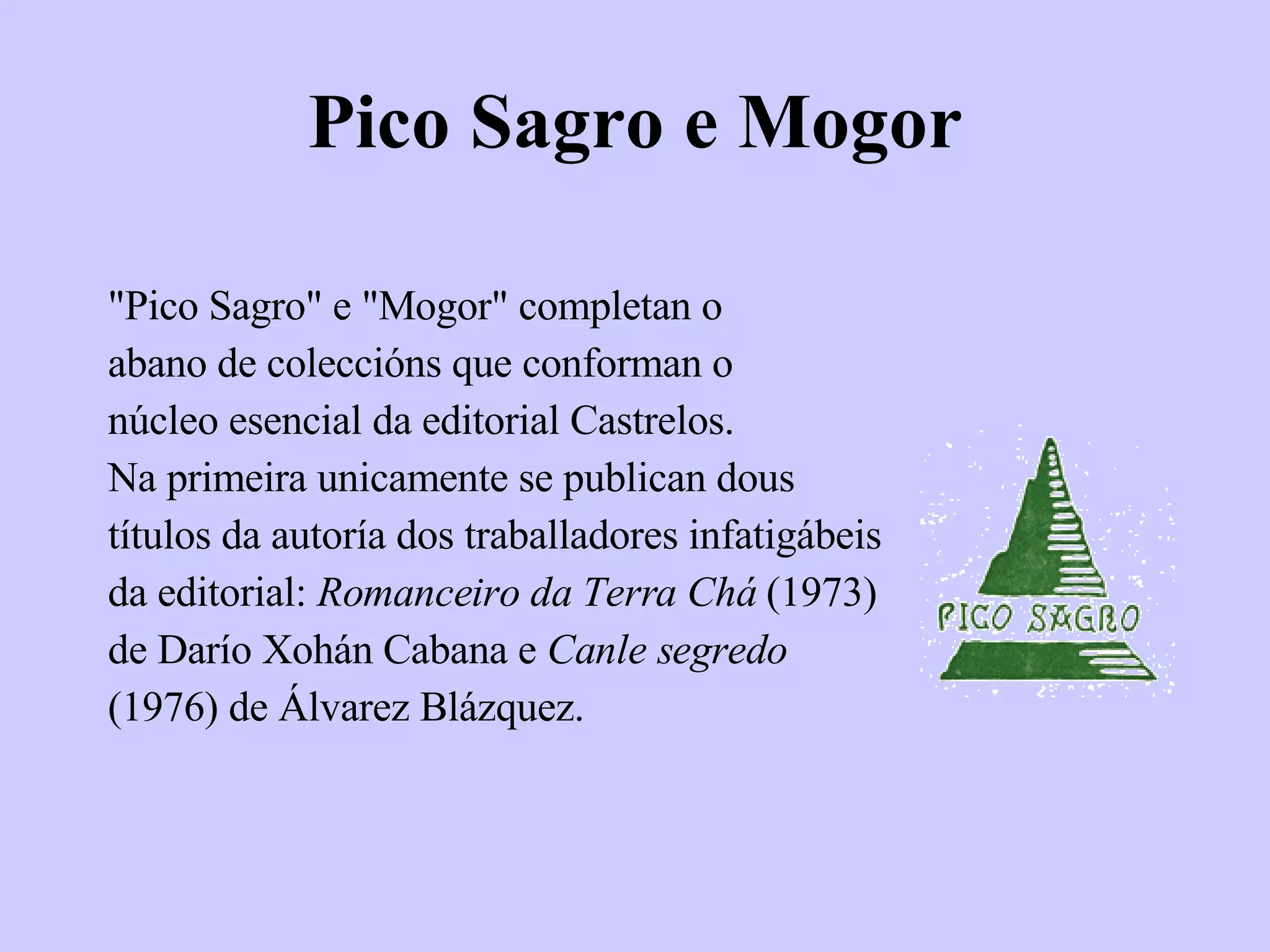 Pico Sagro e Mogor "Pico Sagro" e "Mogor" completan o abano de coleccións que conforman o núcleo esencial da editorial Castrelos. Na primeira unicamente se publican dous títulos da autoría dos traballadores infatigábeis da editorial:  Romanceiro da Terra Chá  (1973) de Darío Xohán Cabana e  Canle segredo (1976) de Álvarez Blázquez. 