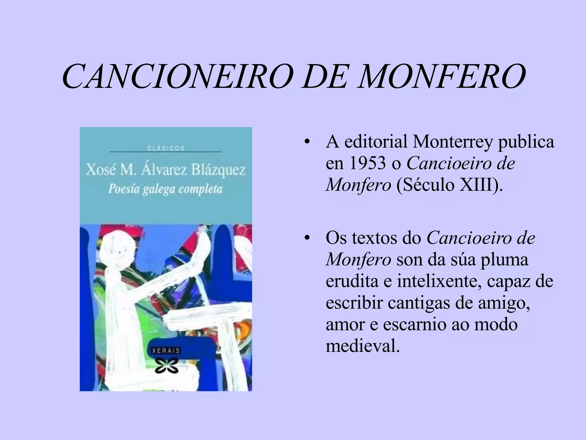 CANCIONEIRO DE MONFERO A editorial Monterrey publica en 1953 o  Cancioeiro de Monfero  (Século XIII). Os textos do  Cancioeiro de Monfero  son da súa pluma erudita e intelixente, capaz de escribir cantigas de amigo, amor e escarnio ao modo medieval. 