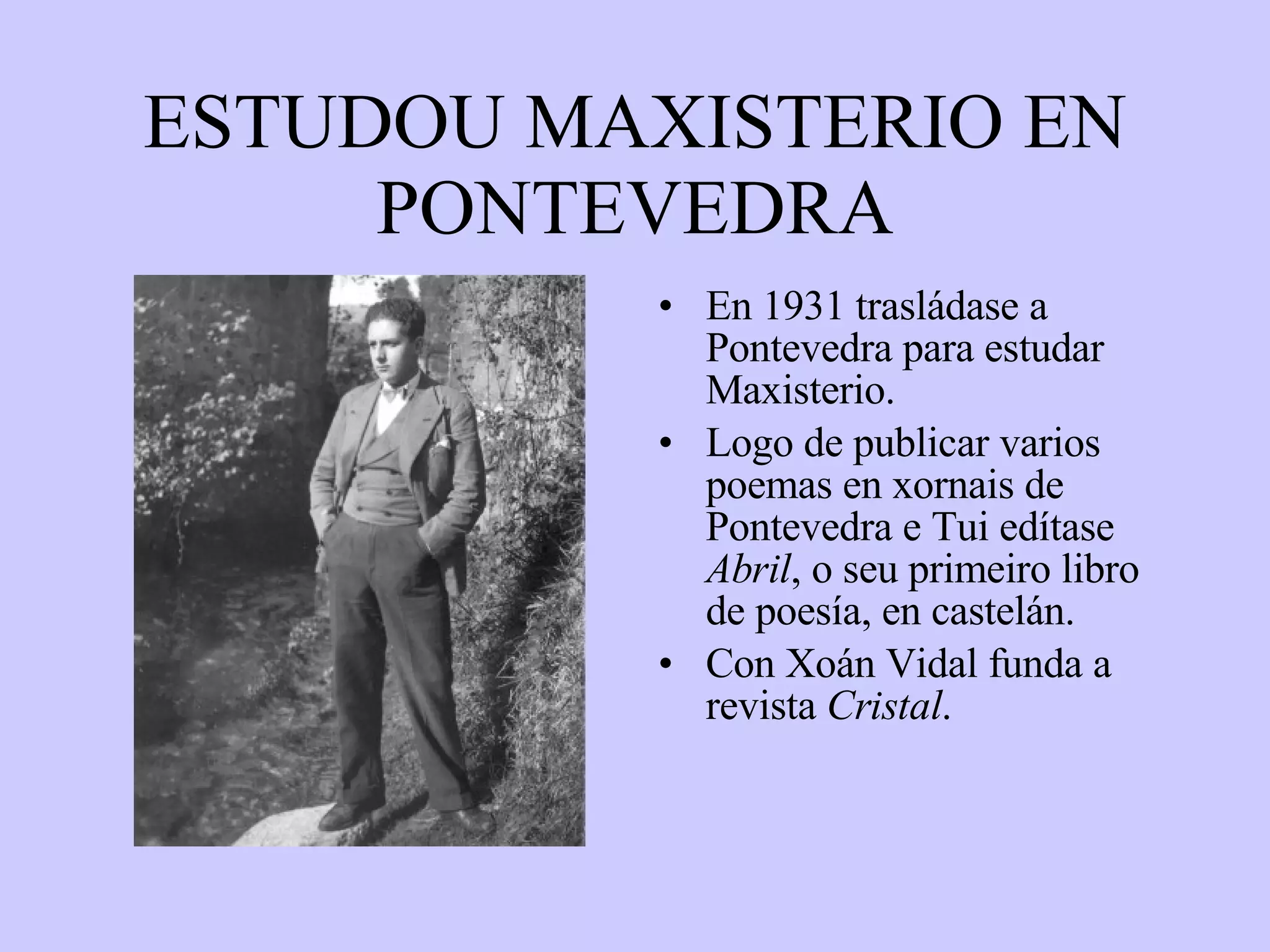 ESTUDOU MAXISTERIO EN PONTEVEDRA En 1931 trasládase a Pontevedra para estudar Maxisterio.  Logo de publicar varios poemas en xornais de Pontevedra e Tui edítase  Abril , o seu primeiro libro de poesía, en castelán. Con Xoán Vidal funda a revista  Cristal . 