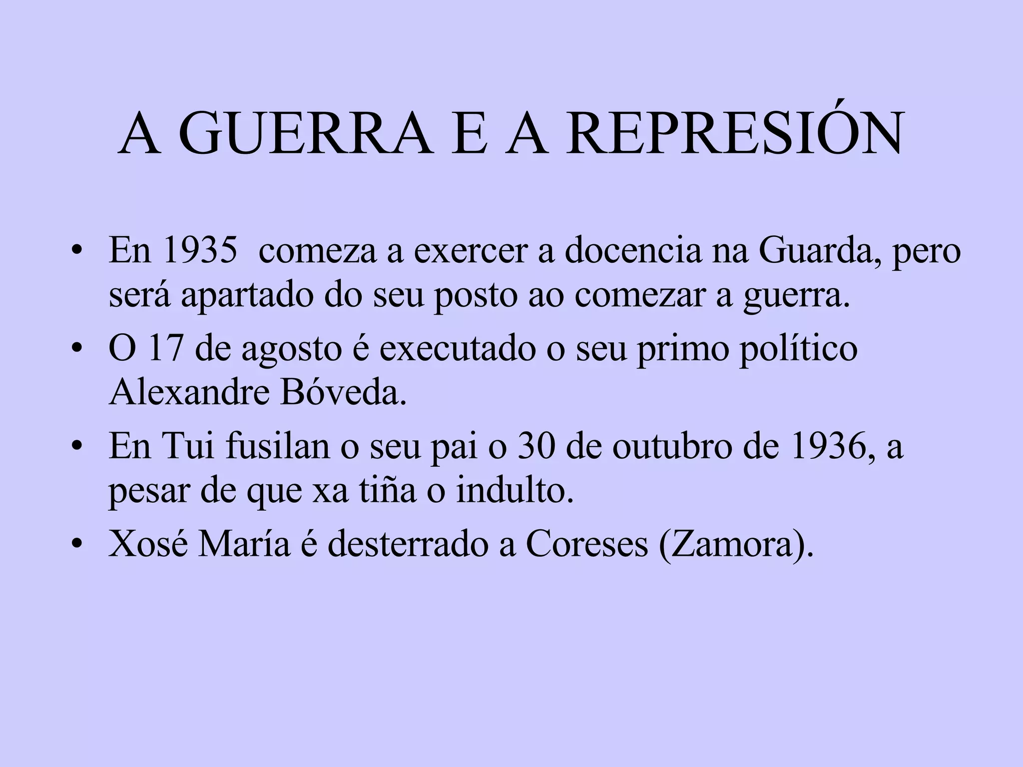 A GUERRA E A REPRESIÓN En 1935  comeza a exercer a docencia na Guarda, pero será apartado do seu posto ao comezar a guerra. O 17 de agosto é executado o seu primo político Alexandre Bóveda. En Tui fusilan o seu pai o 30 de outubro de 1936, a pesar de que xa tiña o indulto. Xosé María é desterrado a Coreses (Zamora). 