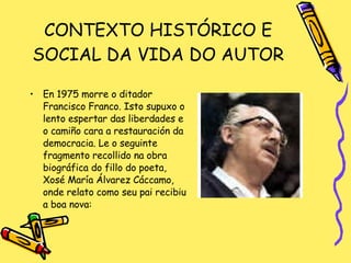 CONTEXTO HISTÓRICO E SOCIAL DA VIDA DO AUTOR En 1975 morre o ditador Francisco Franco. Isto supuxo o lento espertar das liberdades e o camiño cara a restauración da democracia. Le o seguinte fragmento recollido na obra biográfica do fillo do poeta, Xosé María Álvarez Cáccamo, onde relato como seu pai recibiu a boa nova: 