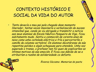 CONTEXTO HISTÓRICO E SOCIAL DA VIDA DO AUTOR Tanto devecía o meu pai pola chegada dese momento liberador, tantas veces imaxinaría a verbalización do suceso intanxíbel que, cando se viu obrigado a transmitir a noticia aos seus alumnos da Escola Náutico-Pesqueira de Vigo, ficou subitamente mudo. Sentiu a conmoción de corenta anos de noxo como unha coitelada eléctrica e fría a percorrerlle o camiño da columna vertebral. Os alumnos decatáronse da súa repentina palidez e algún achegouse para atendelo. Unha vez superado o transo, o profesor non foi quen de explicarlles os íntimos motivos da súa emoción. E ficou coa dúbida de se a atribuirían a razóns de solidariedade co defunto. Álvarez Cáccamo:  Memorias do poeta 