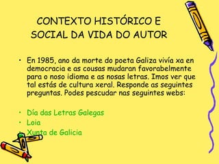 CONTEXTO HISTÓRICO E SOCIAL DA VIDA DO AUTOR En 1985, ano da morte do poeta Galiza vivía xa en democracia e as cousas mudaran favorabelmente para o noso idioma e as nosas letras. Imos ver que tal estás de cultura xeral. Responde as seguintes preguntas. Podes pescudar nas seguintes webs: Día das Letras  Galegas Loia Xunta  de Galicia 