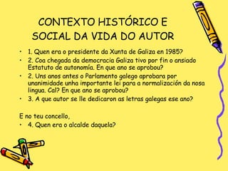 CONTEXTO HISTÓRICO E SOCIAL DA VIDA DO AUTOR 1. Quen era o presidente da Xunta de Galiza en 1985? 2. Coa chegada da democracia Galiza tivo por fin o ansiado Estatuto de autonomía. En que ano se aprobou? 2. Uns anos antes o Parlamento galego aprobara por unanimidade unha importante lei para a normalización da nosa lingua. Cal? En que ano se aprobou? 3. A que autor se lle dedicaron as letras galegas ese ano? E no teu concello,  4. Quen era o alcalde daquela? 