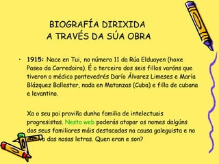 BIOGRAFÍA DIRIXIDA  A TRAVÉS DA SÚA OBRA 1915:  Nace en Tui,   no número 11 da Rúa Elduayen (hoxe Paseo da Corredoira). É o terceiro dos seis fillos varóns que tiveron o médico pontevedrés Darío Álvarez Limeses e María Blázquez Ballester, nada en Matanzas (Cuba) e filla de cubana e levantino. Xa o seu pai proviña dunha familia de intelectuais progresistas.  Nesta   web   poderás atopar os nomes dalgúns dos seus familiares máis destacados na causa galeguista e no cultivo das nosas letras. Quen eran e son? 