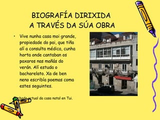 BIOGRAFÍA DIRIXIDA  A TRAVÉS DA SÚA OBRA Vive nunha casa moi grande, propiedade do pai, que tiña alí a consulta médica, cunha horta onde cantaban os paxaros nas mañás do verán. Alí estuda o bacharelato. Xa de ben neno escribía poemas coma estes seguintes. Fachada actual da casa natal en Tui.  