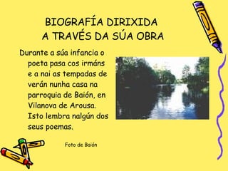 BIOGRAFÍA DIRIXIDA  A TRAVÉS DA SÚA OBRA Durante a súa infancia o poeta pasa cos irmáns e a nai as tempadas de verán nunha casa na parroquia de Baión, en Vilanova de Arousa. Isto lembra nalgún dos seus poemas. Foto de Baión 