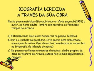 BIOGRAFÍA DIRIXIDA  A TRAVÉS DA SÚA OBRA Neste poema autobiográfico publicado en  Canle segredo  (1976) o autor, xa home adulto, lembra con nostalxia os fermosos tempos da infancia. a) Estabelécense dous eixos temporais no poema. Sinálaos. b) Pan é o símbolo do bucolismo. Este poema está ambientado nun espazo bucólico. Que elementos da natureza se converten na fotografía da infancia do poeta? c) No poema recóllense elementos dialectais, algúns propios da zona de Vilanova de Arousa, outros non; e mais popularismos. Sinálaos. 
