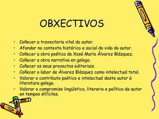 OBXECTIVOS Coñecer a traxectoria vital do autor. Afondar no contexto histórico e social da vida do autor. Coñecer a obra poética de Xosé María Álvarez Blázquez. Coñecer a obra narrativa en galego. Coñecer os seus proxectos editoriais. Coñecer o labor de Álvarez Blázquez como intelectual total. Valorar o contributo poético e intelectual deste autor á literatura galega. Valorar o compromiso lingüístico, literario e político do autor en tempos difíciles. 
