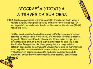 BIOGRAFÍA DIRIXIDA  A TRAVÉS DA SÚA OBRA 1932 : Publica o poemario  Abril  en castelán. Funda con Xoán Vidal a revista  Cristal , onde publica o seu primeiro texto en galego “O merlo poeta”, incluído máis tarde en  Poemas de ti e de min  (1949). Podes lelo  aquí . Nestes anos o poeta trasládase a vivir a Pontevedra para cursar estudos de Maxisterio. Vive co seu tío Xerardo Álvarez Limeses, sogro de Alexandre Bóveda. Será este último unha das persoas influentes que animen a Xosé María a ingresar no ano 1933 nas Mocidades Galeguistas. As ideas galeguistas e progresistas estaban agromando no estudante universitario que xa manifestaba o seu espírito de fraternidade democrática e de amor ao pobo traballador en poemas coma este dedicado aos mariñeiros da Moureira, antigo barrio pontevedrés, que escribiu con 18 anos: 