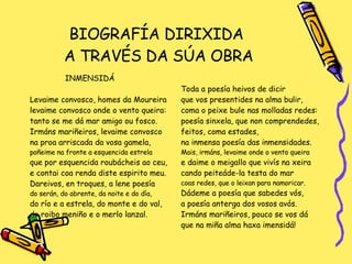 BIOGRAFÍA DIRIXIDA  A TRAVÉS DA SÚA OBRA INMENSIDÁ Levaime convosco, homes da Moureira levaime convosco onde o vento queira: tanto se me dá mar amigo ou fosco. Irmáns mariñeiros, levaime convosco na proa arriscada da vosa gamela,  poñeime na fronte a esquencida estrela que por esquencida roubácheis ao ceu, e contai coa renda diste espirito meu. Dareivos, en troques, a lene poesía do serán, do abrente, da noite e do día,  do río e a estrela, do monte e do val,  do roibo meniño e o merlo lanzal. Toda a poesía heivos de dicir que vos presentides na alma bulir, coma o peixe bule nas molladas redes: poesía sinxela, que non comprendedes, feitos, coma estades, na inmensa poesía das inmensidades. Mais, irmáns, levaime onde o vento queira e daime o meigallo que vivís na xeira cando peiteáde-la testa do mar coas redes, que o leixan para namoricar. Dádeme a poesía que sabedes vós,  a poesía anterga dos vosos avós. Irmáns mariñeiros, pouco se vos dá que na miña alma haxa imensidá! 
