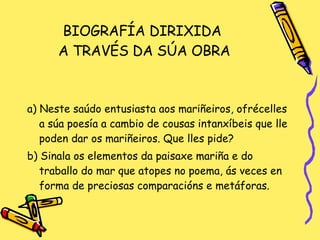 BIOGRAFÍA DIRIXIDA  A TRAVÉS DA SÚA OBRA a) Neste saúdo entusiasta aos mariñeiros, ofrécelles a súa poesía a cambio de cousas intanxíbeis que lle poden dar os mariñeiros. Que lles pide? b) Sinala os elementos da paisaxe mariña e do traballo do mar que atopes no poema, ás veces en forma de preciosas comparacións e metáforas. 