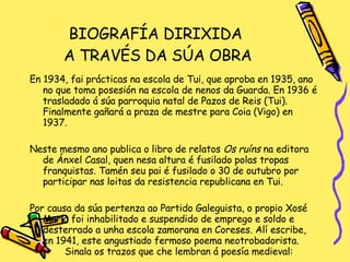 BIOGRAFÍA DIRIXIDA  A TRAVÉS DA SÚA OBRA En 1934, fai prácticas na escola de Tui, que aproba en 1935, ano no que toma posesión na escola de nenos da Guarda. En 1936 é trasladado á súa parroquia natal de Pazos de Reis (Tui). Finalmente gañará a praza de mestre para Coia (Vigo) en 1937. Neste mesmo ano publica o libro de relatos  Os ruíns  na editora de Ánxel Casal, quen nesa altura é fusilado polas tropas franquistas. Tamén seu pai é fusilado o 30 de outubro por participar nas loitas da resistencia republicana en Tui. Por causa da súa pertenza ao Partido Galeguista, o propio Xosé María foi inhabilitado e suspendido de emprego e soldo e desterrado a unha escola zamorana en Coreses. Alí escribe, en 1941, este angustiado fermoso poema neotrobadorista.  Sinala os trazos que che lembran á poesía medieval: 