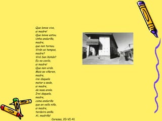 Que lonxe vivo,  ai madre! Que lonxe estou. Unha anduriña,  madre, que non tornou. Virán os tempos,  madre? Virá San Xohán? Eu xa cavilo,  ai madre! Que non virán. Mais se viñeren,  madre, irei daquela  matar a sede,  ai madre,  da nosa arela. Irei daquela,  madre,  coma anduriña que en vello niño,  ai madre,  tardeiro aniña. Ai, madriña! Coreses, 20-VI-41 Poemas de ti e de min  (1949) 