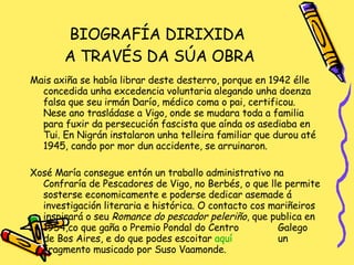 BIOGRAFÍA DIRIXIDA  A TRAVÉS DA SÚA OBRA Mais axiña se había librar deste desterro, porque en 1942 élle concedida unha excedencia voluntaria alegando unha doenza falsa que seu irmán Darío, médico coma o pai, certificou. Nese ano trasládase a Vigo, onde se mudara toda a familia para fuxir da persecución fascista que aínda os asediaba en Tui. En Nigrán instalaron unha telleira familiar que durou até 1945, cando por mor dun accidente, se arruinaron. Xosé María consegue entón un traballo administrativo na Confraría de Pescadores de Vigo, no Berbés, o que lle permite sosterse economicamente e poderse dedicar asemade á investigación literaria e histórica. O contacto cos mariñeiros inspirará o seu  Romance do pescador peleriño , que publica en 1954,co que gaña o Premio Pondal do Centro  Galego de Bos Aires, e do que podes escoitar  aquí   un fragmento musicado por Suso Vaamonde. 