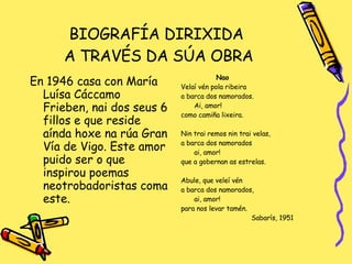 BIOGRAFÍA DIRIXIDA  A TRAVÉS DA SÚA OBRA En 1946 casa con María Luísa Cáccamo Frieben, nai dos seus 6 fillos e que reside aínda hoxe na rúa Gran Vía de Vigo. Este amor puido ser o que inspirou poemas neotrobadoristas coma este. Nao Velaí vén pola ribeira a barca dos namorados. Ai, amor! como camiña lixeira. Nin trai remos nin trai velas, a barca dos namorados ai, amor! que a gobernan as estrelas. Abule, que veleí vén a barca dos namorados, ai, amor! para nos levar tamén. Sabarís, 1951 