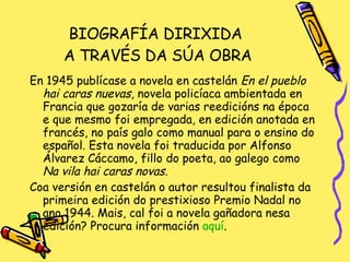 BIOGRAFÍA DIRIXIDA  A TRAVÉS DA SÚA OBRA En 1945 publícase a novela en castelán  En el pueblo hai caras nuevas , novela policíaca ambientada en Francia que gozaría de varias reedicións na época e que mesmo foi empregada, en edición anotada en francés, no país galo como manual para o ensino do español. Esta novela foi traducida por Alfonso Álvarez Cáccamo, fillo do poeta, ao galego como  Na vila hai caras novas. Coa versión en castelán o autor resultou finalista da primeira edición do prestixioso Premio Nadal no ano 1944. Mais, cal foi a novela gañadora nesa edición? Procura información  aquí . 