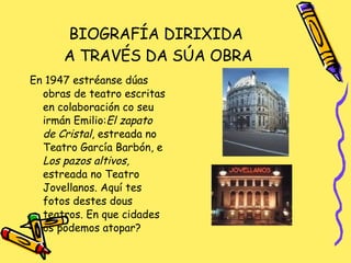 BIOGRAFÍA DIRIXIDA  A TRAVÉS DA SÚA OBRA En 1947 estréanse dúas obras de teatro escritas en colaboración co seu irmán Emilio: El zapato de Cristal , estreada no Teatro García Barbón, e  Los pazos altivos,  estreada no Teatro Jovellanos. Aquí tes fotos destes dous teatros. En que cidades os podemos atopar? 