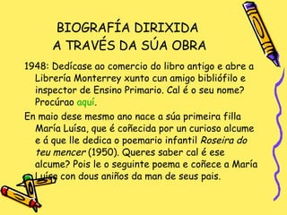 BIOGRAFÍA DIRIXIDA  A TRAVÉS DA SÚA OBRA 1948: Dedícase ao comercio do libro antigo e abre a Librería Monterrey xunto cun amigo bibliófilo e inspector de Ensino Primario. Cal é o seu nome? Procúrao  aquí . En maio dese mesmo ano nace a súa primeira filla María Luísa, que é coñecida por un curioso alcume e á que lle dedica o poemario infantil  Roseira do teu mencer  (1950). Queres saber cal é ese alcume? Pois le o seguinte poema e coñece a María Luísa con dous aniños da man de seus pais. 