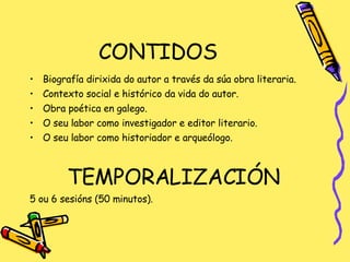 CONTIDOS Biografía dirixida do autor a través da súa obra literaria. Contexto social e histórico da vida do autor. Obra poética en galego. O seu labor como investigador e editor literario. O seu labor como historiador e arqueólogo. TEMPORALIZACIÓN 5 ou 6 sesións (50 minutos). 
