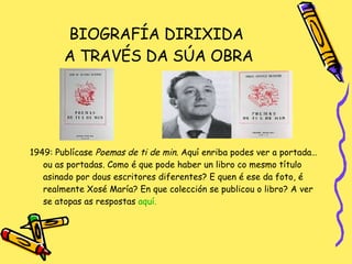 BIOGRAFÍA DIRIXIDA  A TRAVÉS DA SÚA OBRA 1949: Publícase  Poemas de ti de min . Aquí enriba podes ver a portada… ou as portadas. Como é que pode haber un libro co mesmo título asinado por dous escritores diferentes? E quen é ese da foto, é realmente Xosé María? En que colección se publicou o libro? A ver se atopas as respostas  aquí. 