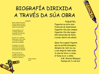 BIOGRAFÍA DIRIXIDA  A TRAVÉS DA SÚA OBRA FOGUETE Rube o foguete ás alturas facendo sega de estrelas. dourado outono de gachos! colleita de luces secas! Como pedradas os tira o  labrego fogueteiro,  escachando con estrondo o vidro do outo ceo Beira do río, os tellados empúrranse a coller canas,  e con medo de rapaces engorripan as espaldas. No queipo do val caeran xa serodios, os luceiros,  como os acios de albariño nas vendimas de setembro. Aló, no lonxe da ría,  o  aldeán vento mareiro,  botando escumas de foula,  arremeda o fogueteiro Amado Carballo Proel FOGUETES Foguetes na noite azur frolecida de lembranzas; foguetes riba dos campos, foguetes riba das augas… (Os estouridos da festa a ecoar dentro da ialma!) Quen fora esguío foguete que na noitiña estoupara,  dempois de rubir ao ceu e non degorar máis nada. A cana na terra: o corpo. O fume no ar: a ialma X.M. Álvarez Blázquez Poemas de ti e de min 
