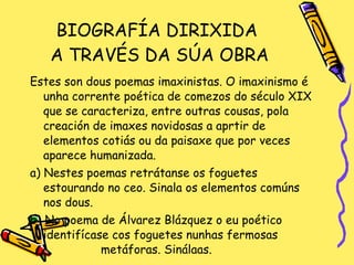 BIOGRAFÍA DIRIXIDA  A TRAVÉS DA SÚA OBRA Estes son dous poemas imaxinistas. O imaxinismo é unha corrente poética de comezos do século XIX que se caracteriza, entre outras cousas, pola creación de imaxes novidosas a aprtir de elementos cotiás ou da paisaxe que por veces aparece humanizada. a) Nestes poemas retrátanse os foguetes estourando no ceo. Sinala os elementos comúns nos dous. b) No poema de Álvarez Blázquez o eu poético identifícase cos foguetes nunhas fermosas  metáforas. Sinálaas. 