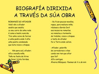 BIOGRAFÍA DIRIXIDA  A TRAVÉS DA SÚA OBRA ROMANCE DO AFIADOR Velaí vén o afiador asubía que asubía; co seu carro de unha roda é coma a besta xuncida. Trai unha caixa de ferros e unha pedra onde il afía:  unha pedra condanada que bota raios e chispas. Vén para acá, afiador; afía a navalla miña. Teño na festa da Virxe de facer trinta feridas. - Xa fican poucas navallas,  rapaz, para maliaxe miña; róubaas a Garda Cevil aos mozos na romarías. xa rematou a tormenta de trebóns, raios e chispas. a testa do afiador foi a Terra onde caíran. -Afiador, peleriño de corredoiras e vilas: cando non ten que afiar que fai? Afío cantigas. Álvarez Blázquez:  Poemas de ti e de min 