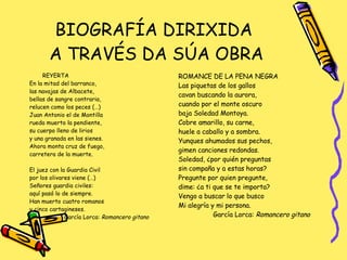 BIOGRAFÍA DIRIXIDA  A TRAVÉS DA SÚA OBRA REYERTA En la mitad del barranco,  las navajas de Albacete,  bellas de sangre contraria, relucen como los peces (…) Juan Antonio el de Montilla rueda muerto la pendiente,  su cuerpo lleno de lirios y una granada en las sienes. Ahora monta cruz de fuego,  carretera de la muerte. El juez con la Guardia Civil por los olivares viene (…) Señores guardia civiles: aquí pasó lo de siempre. Han muerto cuatro romanos y cinco cartagineses. García Lorca:  Romancero gitano ROMANCE DE LA PENA NEGRA Las piquetas de los gallos cavan buscando la aurora,  cuando por el monte oscuro baja Soledad Montoya. Cobre amarillo, su carne,  huele a caballo y a sombra. Yunques ahumados sus pechos,  gimen canciones redondas. Soledad, ¿por quién preguntas sin compaña y a estas horas? Pregunte por quien pregunte,  dime: ¿a ti que se te importa? Vengo a buscar lo que busco Mi alegría y mi persona. García Lorca:  Romancero gitano 