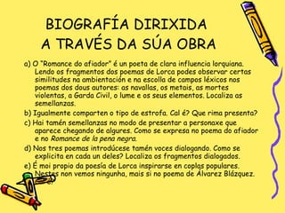 BIOGRAFÍA DIRIXIDA  A TRAVÉS DA SÚA OBRA a) O “Romance do afiador” é un poeta de clara influencia lorquiana. Lendo os fragmentos dos poemas de Lorca podes observar certas similitudes na ambientación e na escolla de campos léxicos nos poemas dos dous autores: as navallas, os metais, as mortes violentas, a Garda Civil, o lume e os seus elementos. Localiza as semellanzas. b) Igualmente comparten o tipo de estrofa. Cal é? Que rima presenta? c) Hai tamén semellanzas no modo de presentar a personaxe que aparece chegando de algures. Como se expresa no poema do afiador e no  Romance de la pena negra. d) Nos tres poemas introdúcese tamén voces dialogando. Como se explicita en cada un deles? Localiza os fragmentos dialogados. e) É moi propio da poesía de Lorca inspirarse en coplas populares. Nestes non vemos ningunha, mais si no poema de Álvarez Blázquez. Cal é? 