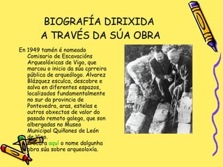 BIOGRAFÍA DIRIXIDA  A TRAVÉS DA SÚA OBRA En 1949 tamén é nomeado Comisario de Escavacións Arqueolóxicas de Vigo, que marcou o inicio da súa carreira pública de arqueólogo. Álvarez Blázquez esculca, descobre e salva en diferentes espazos, localizados fundamentalmente no sur da provincia de Pontevedra, aras, estelas e outros obxectos de valor do pasado remoto galego, que son albergadas no Museo Municipal Quiñones de León de Vigo. Procura  aquí  o nome dalgunha obra súa sobre arqueoloxía. 