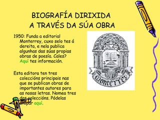 BIOGRAFÍA DIRIXIDA  A TRAVÉS DA SÚA OBRA 1950: Funda a editorial Monterrey, cuxo selo tes á dereita, e nela publica algunhas das súas propias obras de poesía. Cales?  Aquí  tes información. Esta editora ten tres coleccións principais nas que se publican obras de importantes autores para as nosas letras. Nomea tres das coleccións. Pódelas atopar  aquí . 