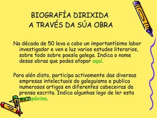 BIOGRAFÍA DIRIXIDA  A TRAVÉS DA SÚA OBRA Na década de 50 leva a cabo un importantísimo labor investigador e ven a luz varios estudos literarios, sobre todo sobre poesía galega. Indica o nome desas obras que podes atopar  aquí . Para alén disto, participa activamente das diversas empresas intelectuais do galeguismo e publica numerosos artigos en diferentes cabeceiras da prensa escrita. Indica algunhas logo de ler esta  esta   páxina . 