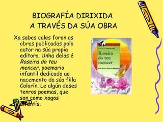 BIOGRAFÍA DIRIXIDA  A TRAVÉS DA SÚA OBRA Xa sabes cales foron as obras publicadas polo autor na súa propia editora. Unha delas é  Roseira do teu mencer , poemario infantil dedicado ao nacemento da súa filla Colorín. Le algún deses tenros poemas, que son como xogos infantís. 