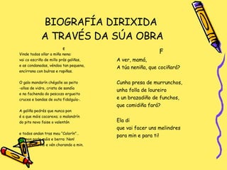 BIOGRAFÍA DIRIXIDA  A TRAVÉS DA SÚA OBRA E Vinde todos ollar a miña nena: vai co escriño de millo prás galiñas, e as condanadas, véndoa tan pequena,  encírrana con bulras e rapiñas. O galo mandarín chégalle ao peito -ollos de vidro, crista de sandía e na fachenda do pescozo ergueito cruces e bandas de outa fidalguía-. A galiña pedrés que nunca pon é a que máis cacarexa; o malandrín  do pito novo faise o valentón e todos andan tras meu “Colorín”… Ela non pode máis e berra: Non! tira co escriño e vén chorando a min. F A ver, mamá,  A túa neniña, que cociñará? Cunha presa de murrunchos, unha folla de loureiro e un brazadiño de funchos,  que comidiña fará? Ela di que vai facer uns melindres para min e para ti! 