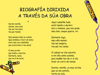 BIOGRAFÍA DIRIXIDA  A TRAVÉS DA SÚA OBRA G Durme neniña,  durme, meu ben; túa nai ten sono,  teu pai tamén. Non penses máis no cabalo Que andaba a fuxir do dono; mira ises cen cabaliños que acarrexan o teu sono! O meu arrolo que nadie o escoite. Dúrmete, nena,  que xa é de noite. Aquil cabaliño ledo está tamén a durmir; non o chames, que non pode, meu ben, anque queira, vir. Dúrmete logo,  meu año manso; túa nai sospira,  teu pai vai canso. O cabalo no che escoita e nin olla como acenas,  pois mañán ten de ir á vila levar un carro de nenas. Durme, neniña, co meu arrolo que xa me estafa,  terte no colo. 