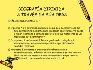BIOGRAFÍA DIRIXIDA  A TRAVÉS DA SÚA OBRA ANÁLISE DOS POEMAS A-F a) O poema A é a expresión da ledicia do pai polo nacemento da súa filla primoxénita mediante unha gradación que transcorre desde a maior incerteza á certeza absoluta. Con que metáforas se vai modulando este sentimento?  b) Este poema é moi sensorial. Para ir graduando a alegría vai expresando varias sensacións percibidas por diferentes sentidos. Indícaas. c) No poema B atopamos a presenza do refrán ao estilo neotrobadoresco. Ademais, recolle no cuarto e sétimo verso o final dos versos segundo e quinto anteriores. A que recurso estilístico da poesía medieval che lembra isto? 