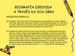 BIOGRAFÍA DIRIXIDA  A TRAVÉS DA SÚA OBRA ANÁLISE DOS POEMAS A-F g) O poema F é de novo unha brincadeira que os pais poden usar para xogaren cos fillos. Mais esta nena saíu cociñeira. Cos ingredientes que ten, escribe ti un texto instrutivo coa receita dos melindres. Non esquezas que son parte importante da receita unha boa presada de “diminutivos”. h) O poema G é unha canción de berce para arrolar os meniños para durmilos. Aquí é o cabalo a figura empregada para acompañar a nena nos seus soños. Na cultura popular galega hai unha chea de personaxes que ben son os que traen o sono, como Pedro Chosco, ou ben os que asustan os nenos se pasan a noite en vela, como o Coco, o Sacaúntos, etc. Procura na rede e preguntando aos teus familiares historias destas personaxes. Se tes moita sorte até podes recoller ditos populares coma este:  E durme, neniño, que vén o cocón; vai levar o neno, que non dorme, non!  Esta  web   pode serche interesante. 