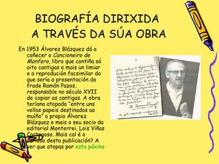 BIOGRAFÍA DIRIXIDA  A TRAVÉS DA SÚA OBRA En 1953 Álvarez Blázquez dá a coñecer o  Cancioneiro de Monfero , libro que contiña só oito cantigas e mais un limiar e a reprodución facsimilar do que sería a presentación do frade Ramón Pazos, responsable no século XVII de copiar as cantigas. A obra teríana atopado “entre uns vellos papeis destinados ao muíño” o propio Álvarez Blázquez e mais o seu socio da editorial Monterrei, Lois Viñas Cortegoso. Mais cal é o curioso desta publicación? A ver que atopas por  esta páxina 