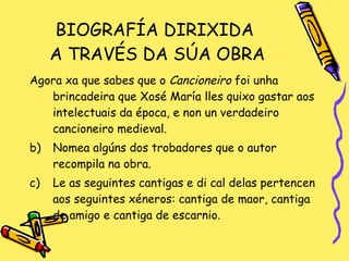 BIOGRAFÍA DIRIXIDA  A TRAVÉS DA SÚA OBRA Agora xa que sabes que o  Cancioneiro  foi unha brincadeira que Xosé María lles quixo gastar aos intelectuais da época, e non un verdadeiro cancioneiro medieval.  Nomea algúns dos trobadores que o autor recompila na obra. Le as seguintes cantigas e di cal delas pertencen aos seguintes xéneros: cantiga de maor, cantiga de amigo e cantiga de escarnio. 