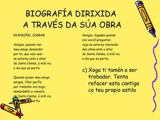 BIOGRAFÍA DIRIXIDA  A TRAVÉS DA SÚA OBRA RIANDIÑO, IOGRAR Amigas, quando vier  meu amigo demandar por mi, que vaia veer se estarey ante o altar de Santa Comba, ú m’él viu o dia que se partíu. Quando quiser meu amigo amigas, fillar perfía por trebellar ora migo,  nembrádelli a romaría de Santa Comba, ú m’él viu o dia que se partíu. Amigas, digades quando ora vos él preguntar,  veja se estarey chorando dos olhos ante o altar de Santa Comba, ú m’él viu o dia que se partíu. c) Xoga ti tamén a ser trobador. Tenta refacer esta cantiga co teu propio estilo 