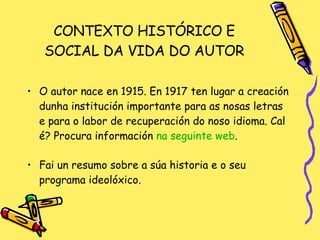 CONTEXTO HISTÓRICO E SOCIAL DA VIDA DO AUTOR O autor nace en 1915. En 1917 ten lugar a creación dunha institución importante para as nosas letras e para o labor de recuperación do noso idioma. Cal é? Procura información  na   seguinte   web . Fai un resumo sobre a súa historia e o seu programa ideolóxico. 