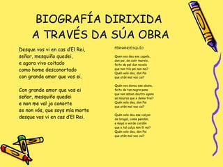 BIOGRAFÍA DIRIXIDA  A TRAVÉS DA SÚA OBRA Desque vos vi en cas d’El Rei, señor, mesquiño quedei,  e agora vivo coitado como home desconortado con grande amor que vos ei. Con grande amor que vos ei señor, mesquiño quedei e non me val ja conorte se non vós, que soys mía morte desque vos vi en cas d’El Rei. FERNAND’ESQUÍO Quen vos deu ese capelo,  don pai, de coór marelo,  feito da pel dun novelo que non tiía pai nen nai? Quén volo deu, don Pai que atán mal vos cai? Quén vos donou ese abano,  feito de tan negro pano que non saben doutro ogano os mouros que o demo trai? Quén volo deu, don Pai que atán mal vos cai? Quén volo deu ese calçon de bragal, come pendón,  e mays o verde cordón que a tal calça non lli vai? Quén volo deu, don Pai que atán mal vos cai? 