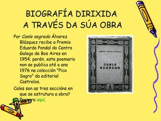 BIOGRAFÍA DIRIXIDA  A TRAVÉS DA SÚA OBRA Por  Canle segredo  Álvarez Blázquez recibe o Premio Eduardo Pondal do Centro Galego de Bos Aires en 1954; porén, este poemario non se publica até o ano 1976 na colección "Pico Sagro" da editorial Castrelos. Cales son as tres seccións en que se estrutura a obra? Procura  aquí . 