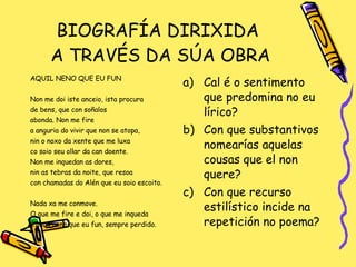 BIOGRAFÍA DIRIXIDA  A TRAVÉS DA SÚA OBRA AQUIL NENO QUE EU FUN Non me doi iste anceio, ista procura de bens, que con soñalos abonda. Non me fire a anguria do vivir que non se atopa,  nin o noxo da xente que me luxa co soio seu ollar da can doente. Non me inquedan as dores,  nin as tebras da noite, que resoa  con chamadas do Alén que eu soio escoito. Nada xa me conmove. O que me fire e doi, o que me inqueda é aquil neno que eu fun, sempre perdido. Cal é o sentimento que predomina no eu lírico? Con que substantivos nomearías aquelas cousas que el non quere? Con que recurso estilístico incide na repetición no poema?  