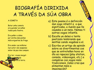 BIOGRAFÍA DIRIXIDA  A TRAVÉS DA SÚA OBRA A COMETA Botar unha cometa era guindar os soños todos pola fiestra. Era poñer a ialma por enriba das ponlas máis ergueitas da fraga. Era andar cos miñatos nun outor vóo suspenso sobor da paz dos campos. Era ter –cousa meiga!- o corazón atado cun longo fío á terra. Este poema é a definición dun xogo infantil e  o que significaba, a ilusión que lle causaba a un neno. Nomea ti outros xogos infantís. Escolle un deles e tenta poetizalo lembrando que sentías cando xogabas a el. Escribe un artigo de opinión sobre os divertimentos cos que se entreteñen hoxe en día os rapaces (play station, consola, videoxogos, etc.) e compárao cos xogos máis tradicionais. Cales cres que alimentan máis a imaxinación? 