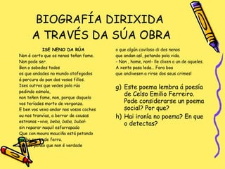BIOGRAFÍA DIRIXIDA  A TRAVÉS DA SÚA OBRA ISE NENO DA RÚA Non é certo que os nenos teñan fame. Non pode ser. Ben o sabedes todos os que andades no mundo atafegados á percura do pan dos vosos fillos. Ises outros que vedes pola rúa pedindo esmola,  non teñen fame, non, porque daquela  vos teríades morto de vergonza. E ben vos vexo andar nos vosos coches ou nos tranvías, a berrar de cousas estranas – viva, beba, baba, buba! - sin reparar naquil esfarrapado Que con moura mauciña está petando  nunha porta de ferro. Por iso penso que non é verdade o que algún caviloso di dos nenos que andan así, petando pola vida. - Non , home, non!- lle dixen a un de aqueles. A xente pasa leda… Fora boa que andivesen a rirse dos seus crimes! Este poema lembra á poesía de Celso Emilio Ferreiro. Pode considerarse un poema social? Por que? Hai ironía no poema? En que o detectas? 
